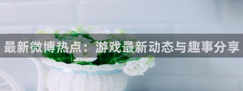 杜邦娱乐在线登录：最新微博热点：游戏最新动态与趣事分享